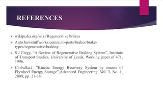 REFERENCES
 wikipedia.org/wiki/Regenerative brakes
 Auto.howstuffworks.com/auto-parts/brakes/brake-
types/regenerative-braking
 S.J.Clegg, “A Review of Regenerative Braking System”, Institute
of Transport Studies, University of Leeds, Working paper of 471,
1996.
 Chibulka.J, “Kinetic Energy Recovery System by means of
Flywheel Energy Storage”,Advanced Engineering, Vol. 3, No. 1,
2009, pp. 27-38
 