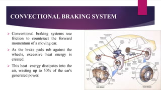 CONVECTIONAL BRAKING SYSTEM
 Conventional braking systems use
friction to counteract the forward
momentum of a moving car.
 As the brake pads rub against the
wheels, excessive heat energy is
created.
 This heat energy dissipates into the
air, wasting up to 30% of the car's
generated power.
 