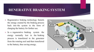 RENERATIVE BRAKING SYSTEM
 Regenerative braking technology funnels
the energy created by the braking process
back into the system in the form of
charging the battery for further use.
 In a regenerative braking system the
energy normally lost in the braking
process is transferred to the generator
from the rotating axel and then transferred
to the battery, thus saving energy.
 