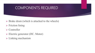 COMPONENTS REQUIRED
 Brake drum (which is attached to the wheels)
 Friction lining
 Controller
 Electric generator (DC. Motor)
 Linking mechanism
 