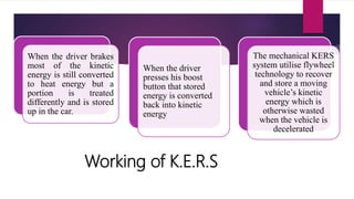 Working of K.E.R.S
When the driver brakes
most of the kinetic
energy is still converted
to heat energy but a
portion is treated
differently and is stored
up in the car.
When the driver
presses his boost
button that stored
energy is converted
back into kinetic
energy
The mechanical KERS
system utilise flywheel
technology to recover
and store a moving
vehicle’s kinetic
energy which is
otherwise wasted
when the vehicle is
decelerated
 