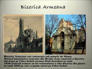 Biserica Armeana




Biserica Armeana este cunoscuta sub numele de Sfanta
Maria.Comunitatea armeana din Braila si-au construit o biserica
din lemn pe Calea Galati aceasta fiind demolata in anul
1850.Armenii reusesc sa isi construiasca o alta biserica din piatra
in anul 1850 pe care o gasim astazi pe Calea Galati.
 