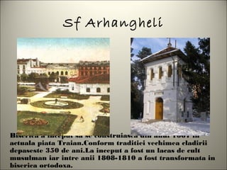 Sf Arhangheli




Biserica a inceput sa se construiasca din anul 1667 in
actuala piata Traian.Conform traditiei vechimea cladirii
depaseste 350 de ani.La inceput a fost un lacas de cult
musulman iar intre anii 1808-1810 a fost transformata in
biserica ortodoxa.
 