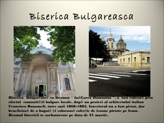 Biserica Bulgareasca




Biserica  Bulgarească cu Hramul “ Înă lţ area Domnului “, a  fost ridicată prin
efortul  comunităţ ii bulgare locale, după un proiect al arhitectului italian
Francisco Bonomeli, între anii 1868-1882. Interiorul nu a fost pictat, dar
beneficiază de o bogată ş i valoroasă colecţ ie de icoane pictate pe lemn.
Hramul bisericii se sarbatoreste pe data de 21 martie.
 