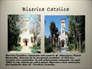 Biserica Catolica




Biserica Catolica, cunoscuta sub numele de Adormirea Maicii
Domnului dateaza de la inceputul secolului al XIX-lea.
Aceasta este construita in stil arhitectonic romantic, in anul
1885 si este situata pe calea galati. Biserica a fost construita
din fondurile date de Nocoleto Armelin.
 