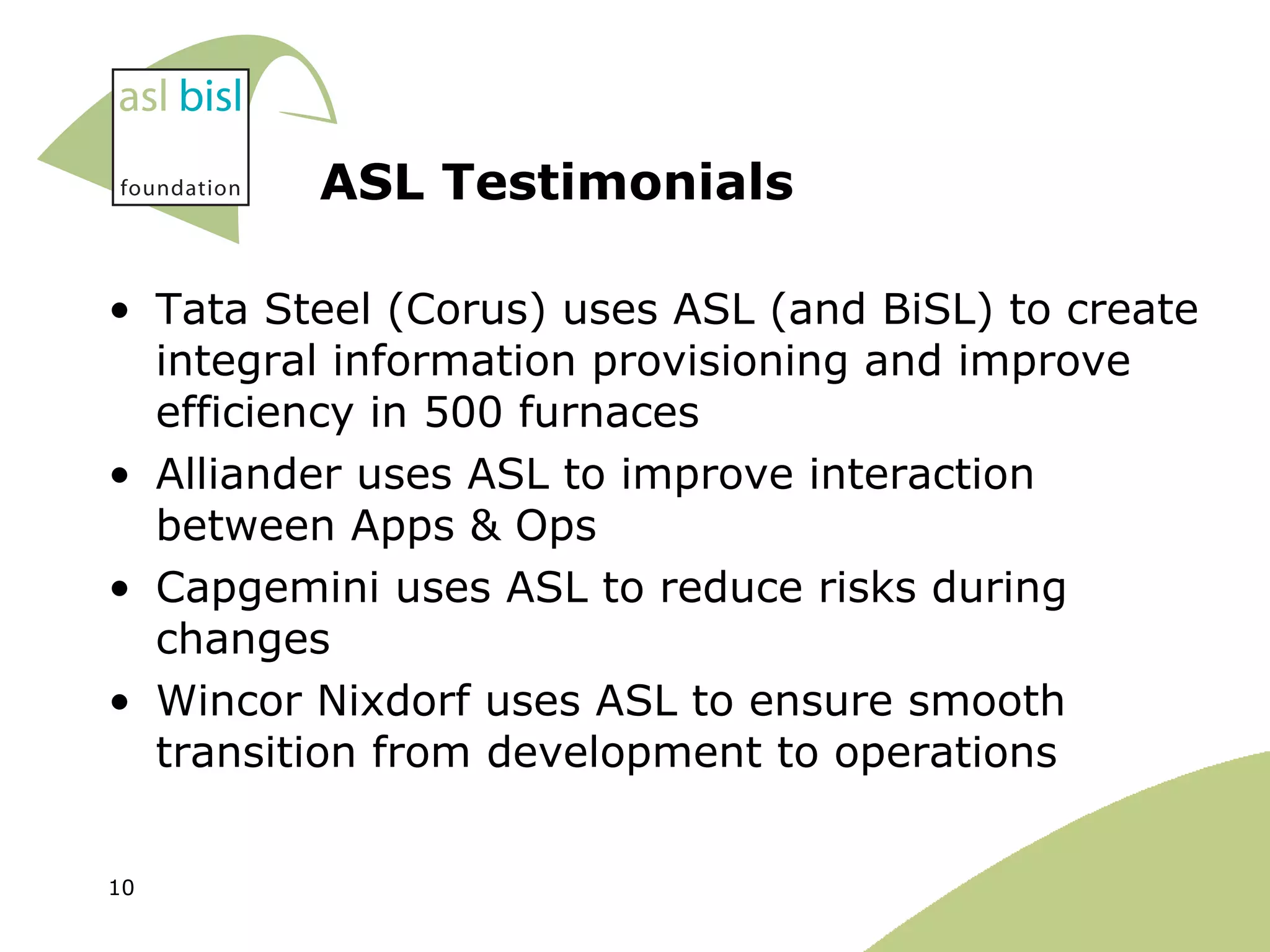 ASL Testimonials Tata Steel (Corus) uses ASL (and BiSL) to create integral information provisioning and improve efficiency in 500 furnaces Alliander uses ASL to improve interaction between Apps & Ops Capgemini uses ASL to reduce risks during changes Wincor Nixdorf uses ASL to ensure smooth transition from development to operations 