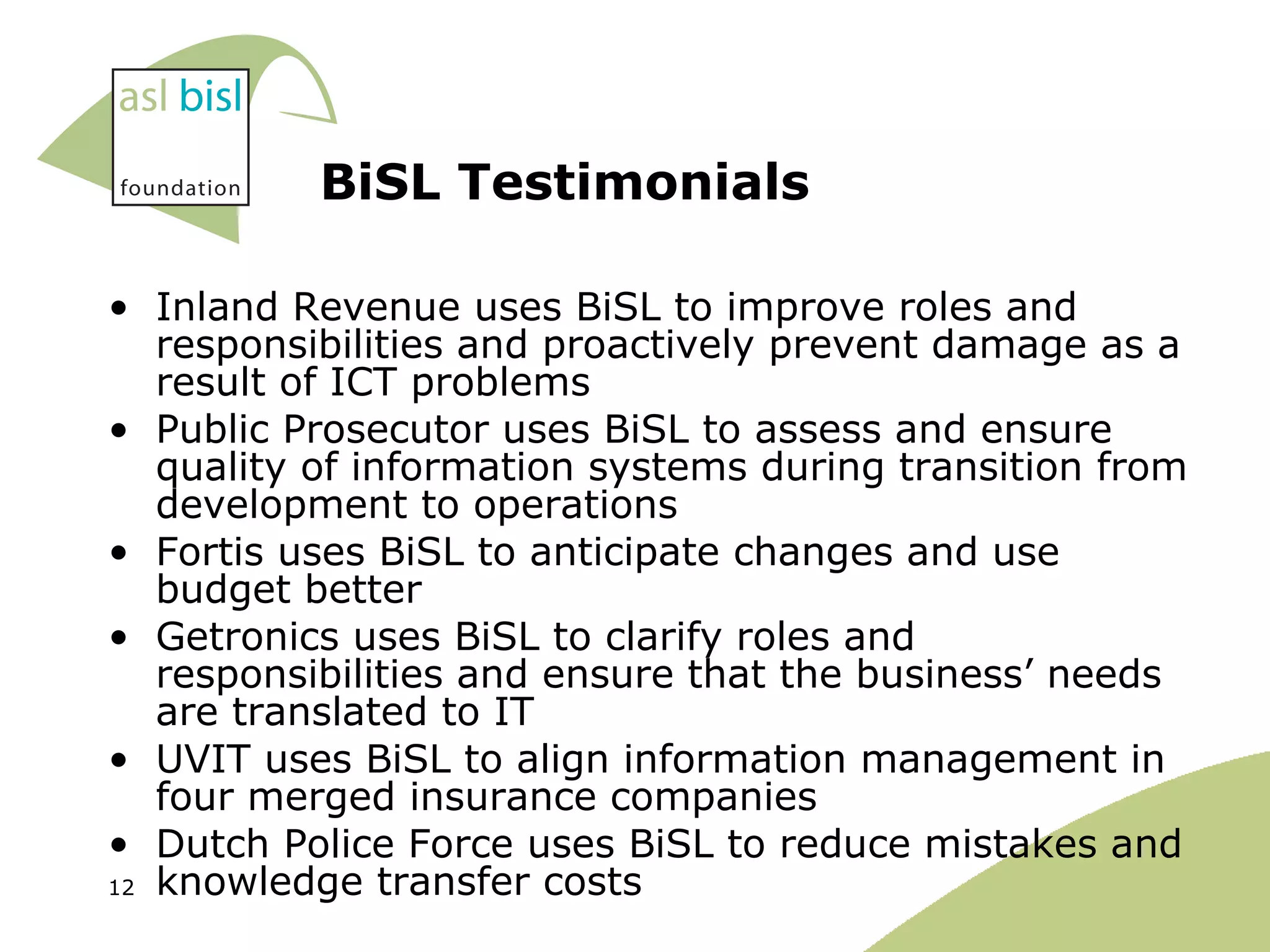 BiSL Testimonials Inland Revenue uses BiSL to improve roles and responsibilities and proactively prevent damage as a result of ICT problems Public Prosecutor uses BiSL to assess and ensure quality of information systems during transition from development to operations Fortis uses BiSL to anticipate changes and use budget better Getronics uses BiSL to clarify roles and responsibilities and ensure that the business’ needs are translated to IT UVIT uses BiSL to align information management in four merged insurance companies Dutch Police Force uses BiSL to reduce mistakes and knowledge transfer costs 