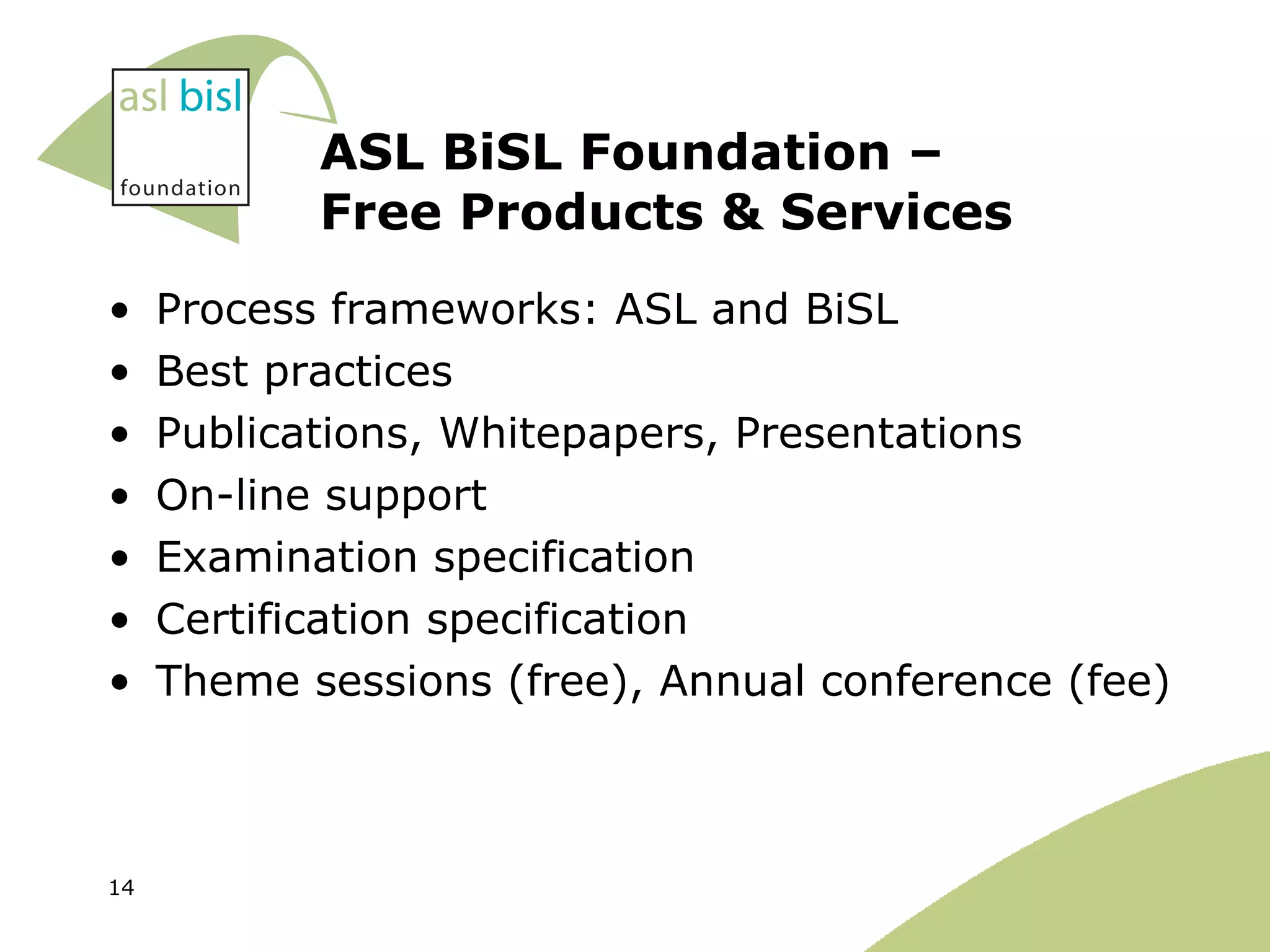 ASL BiSL Foundation –  Free Products & Services Process frameworks: ASL and BiSL Best practices Publications, Whitepapers, Presentations On-line support Examination specification Certification specification  Theme sessions (free), Annual conference (fee) 