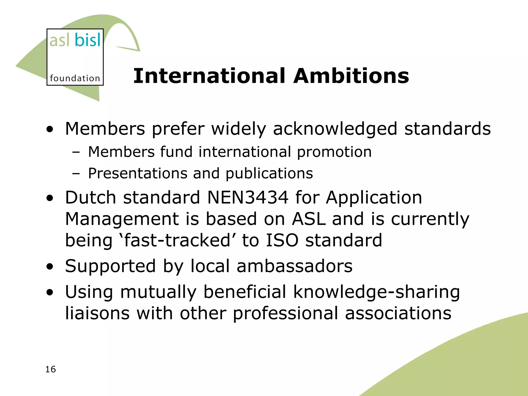 International Ambitions Members prefer widely acknowledged standards Members fund international promotion Presentations and publications Dutch standard NEN3434 for Application Management is based on ASL and is currently being ‘fast-tracked’ to ISO standard Supported by local ambassadors Using mutually beneficial knowledge-sharing liaisons with other professional associations 