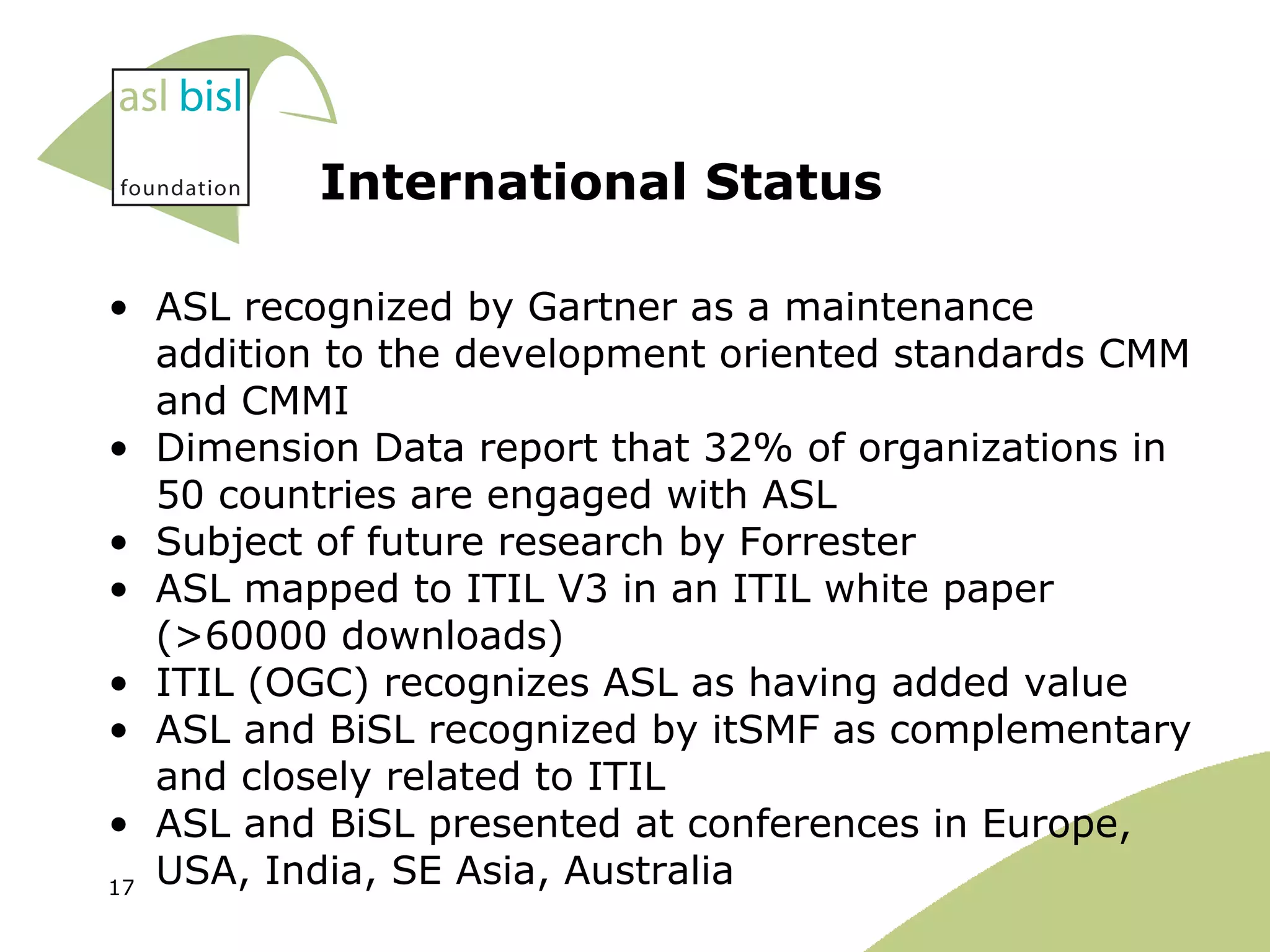 ASL recognized by Gartner as a maintenance addition to the development oriented standards CMM and CMMI Dimension Data report that 32% of organizations in 50 countries are engaged with ASL Subject of future research by Forrester ASL mapped to ITIL V3 in an ITIL white paper (>60000 downloads) ITIL (OGC) recognizes ASL as having added value ASL and BiSL recognized by itSMF as complementary and closely related to ITIL ASL and BiSL presented at conferences in Europe, USA, India, SE Asia, Australia  International Status 