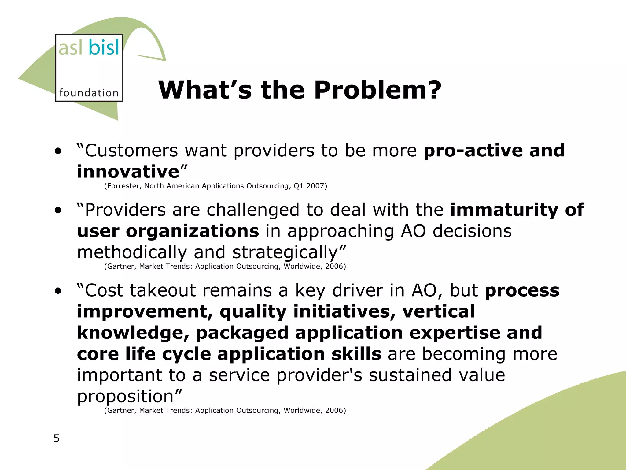 What’s the Problem? “ Customers want providers to be more  pro-active and innovative ”  (Forrester, North American Applications Outsourcing, Q1 2007) “ Providers are challenged to deal with the  immaturity of user organizations  in approaching AO decisions methodically and strategically”  (Gartner, Market Trends: Application Outsourcing, Worldwide, 2006) “ Cost takeout remains a key driver in AO, but  process improvement, quality initiatives, vertical knowledge, packaged application expertise and core life cycle application skills  are becoming more important to a service provider's sustained value proposition”   (Gartner, Market Trends: Application Outsourcing, Worldwide, 2006) 