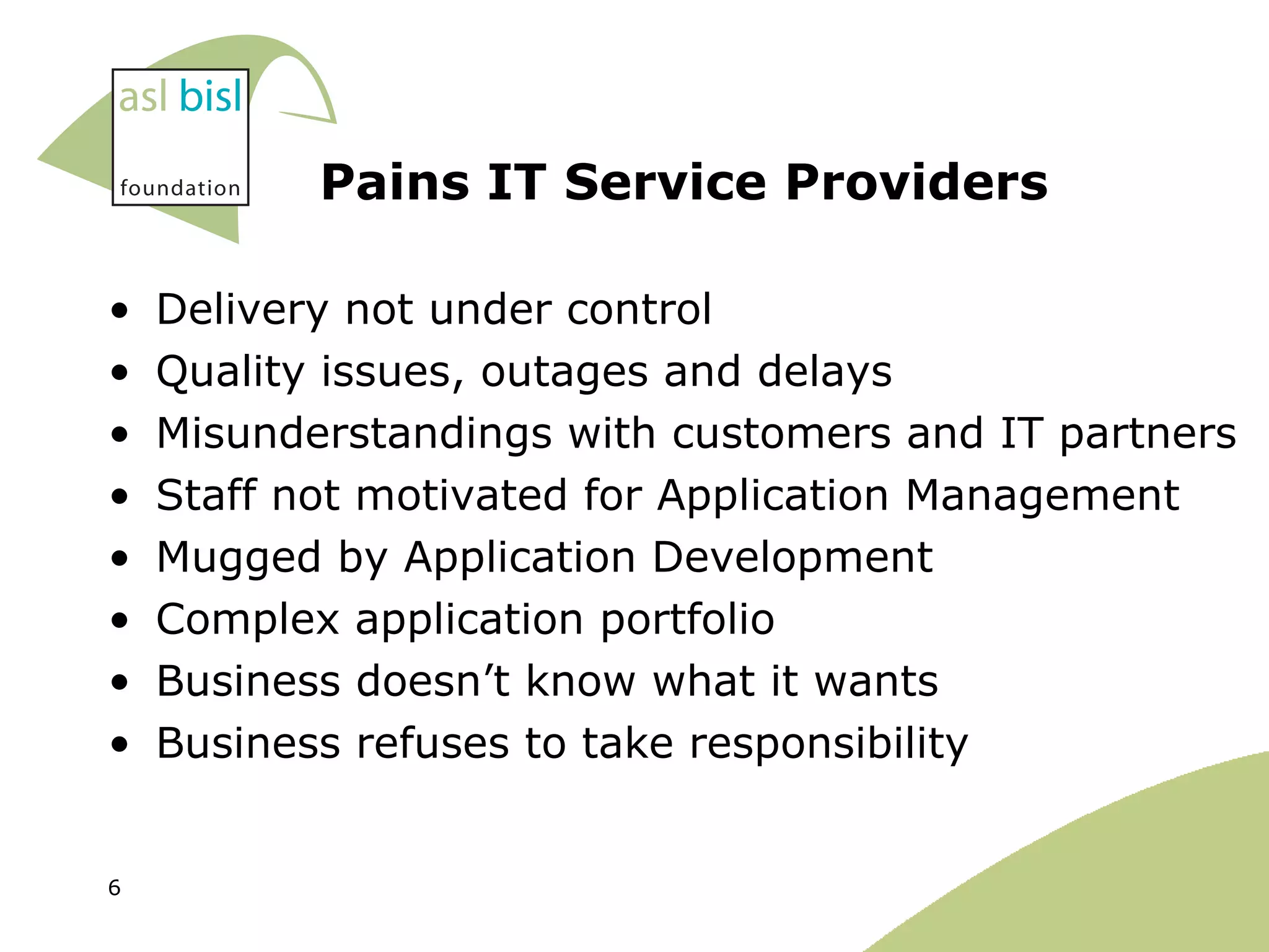 Pains IT Service Providers Delivery not under control Quality issues, outages and delays Misunderstandings with customers and IT partners Staff not motivated for Application Management Mugged by Application Development Complex application portfolio Business doesn’t know what it wants Business refuses to take responsibility  