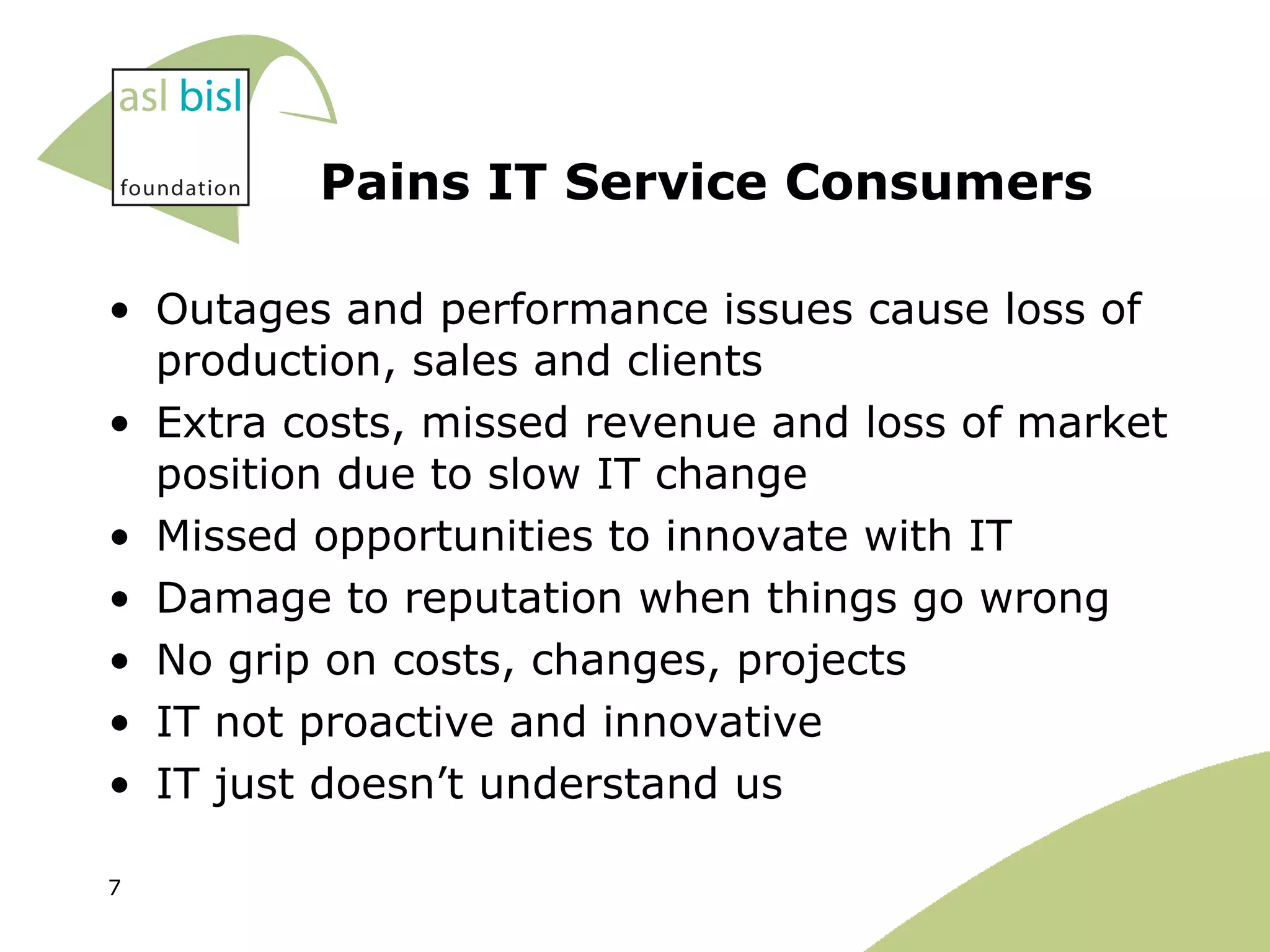 Pains IT Service Consumers Outages and performance issues cause loss of production, sales and clients Extra costs, missed revenue and loss of market position due to slow IT change Missed opportunities to innovate with IT Damage to reputation when things go wrong No grip on costs, changes, projects IT not proactive and innovative IT just doesn’t understand us 