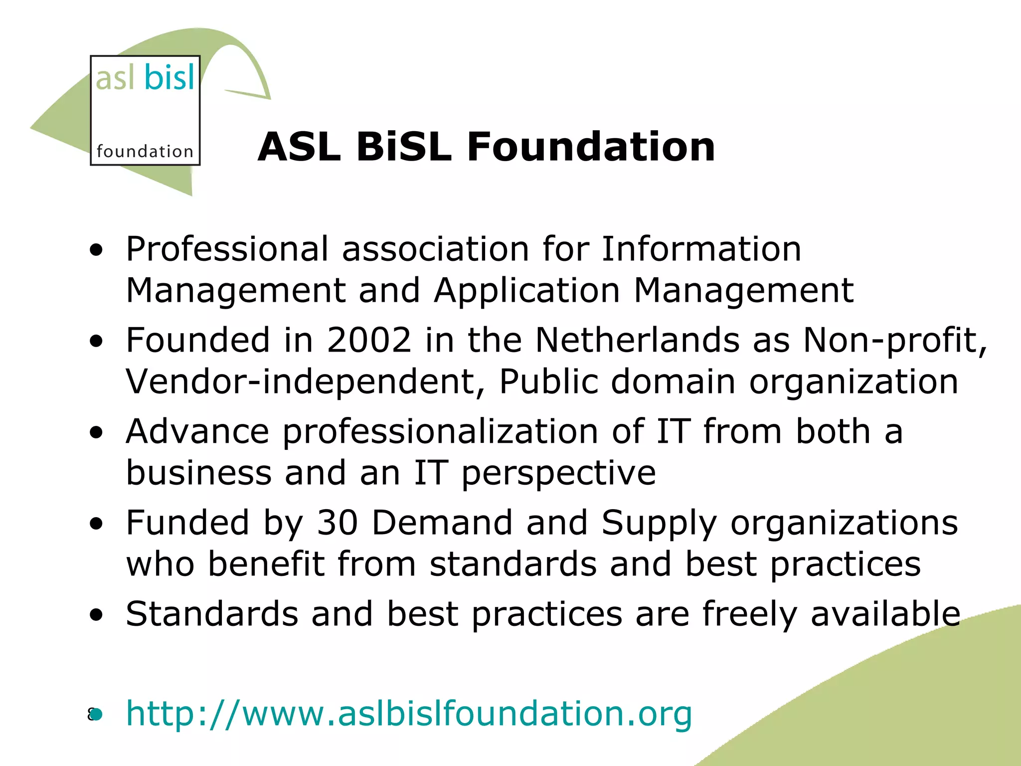 ASL BiSL Foundation Professional association for Information Management and Application Management  Founded in 2002 in the Netherlands as Non-profit, Vendor-independent, Public domain organization Advance professionalization of IT from both a business and an IT perspective Funded by 30 Demand and Supply organizations who benefit from standards and best practices  Standards and best practices are freely available http://www.aslbislfoundation.org   