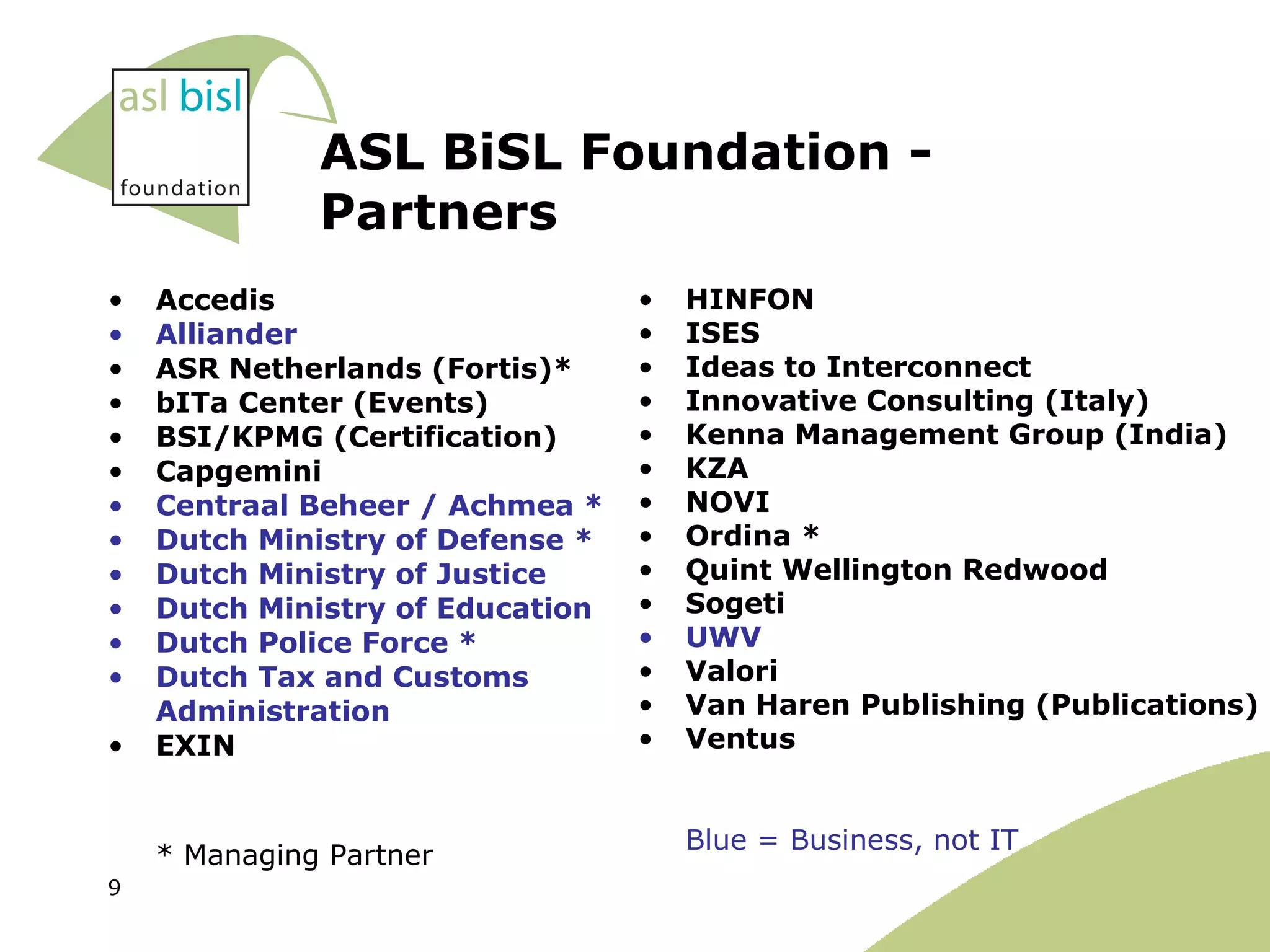 ASL BiSL Foundation - Partners Accedis Alliander  ASR Netherlands (Fortis)* bITa Center (Events) BSI/KPMG (Certification) Capgemini Centraal Beheer / Achmea * Dutch Ministry of Defense * Dutch Ministry of Justice  Dutch Ministry of Education Dutch Police Force * Dutch Tax and Customs Administration  EXIN * Managing Partner  HINFON ISES Ideas to Interconnect Innovative Consulting (Italy) Kenna Management Group (India) KZA  NOVI Ordina * Quint Wellington Redwood  Sogeti UWV Valori Van Haren Publishing (Publications) Ventus Blue = Business, not IT 