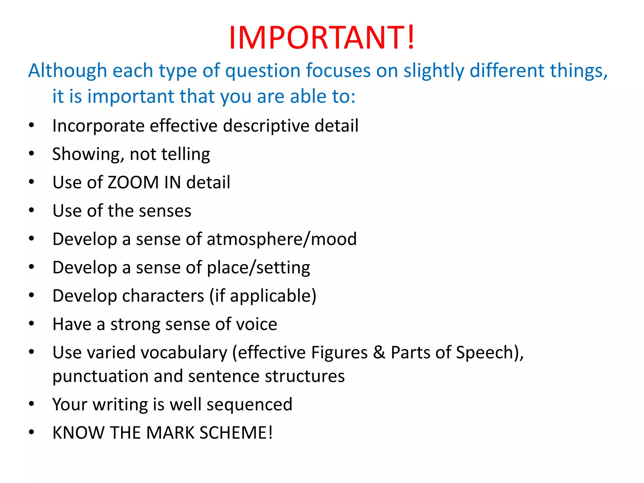 IMPORTANT!
Although each type of question focuses on slightly different things,
it is important that you are able to:
• Incorporate effective descriptive detail
• Showing, not telling
• Use of ZOOM IN detail
• Use of the senses
• Develop a sense of atmosphere/mood
• Develop a sense of place/setting
• Develop characters (if applicable)
• Have a strong sense of voice
• Use varied vocabulary (effective Figures & Parts of Speech),
punctuation and sentence structures
• Your writing is well sequenced
• KNOW THE MARK SCHEME!
 