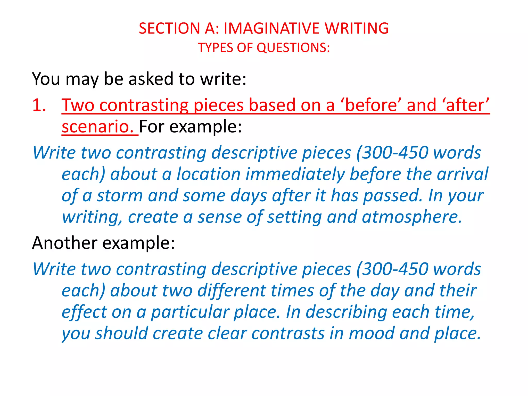 SECTION A: IMAGINATIVE WRITING
TYPES OF QUESTIONS:
You may be asked to write:
1. Two contrasting pieces based on a ‘before’ and ‘after’
scenario. For example:
Write two contrasting descriptive pieces (300-450 words
each) about a location immediately before the arrival
of a storm and some days after it has passed. In your
writing, create a sense of setting and atmosphere.
Another example:
Write two contrasting descriptive pieces (300-450 words
each) about two different times of the day and their
effect on a particular place. In describing each time,
you should create clear contrasts in mood and place.
 