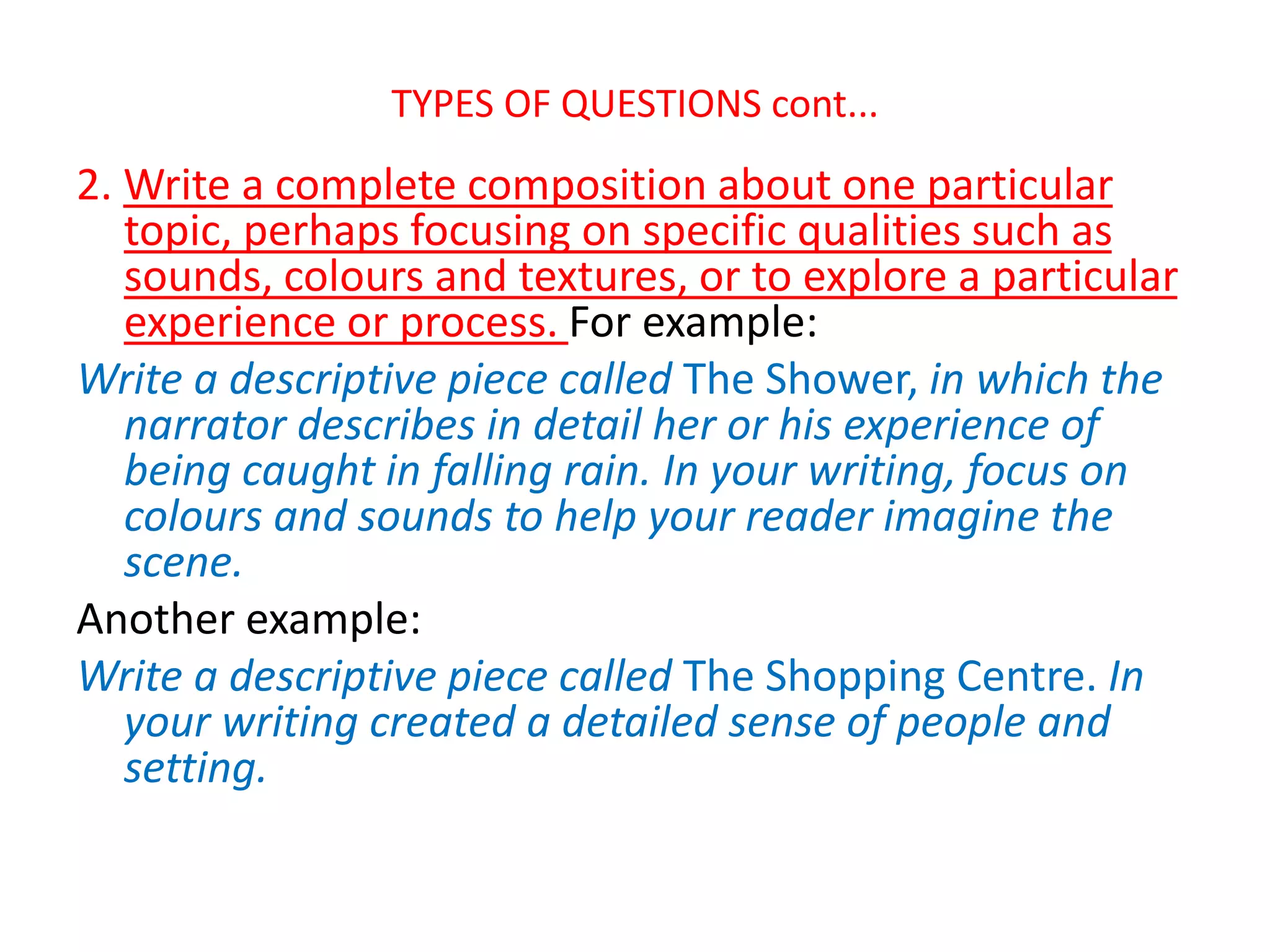 TYPES OF QUESTIONS cont...
2. Write a complete composition about one particular
topic, perhaps focusing on specific qualities such as
sounds, colours and textures, or to explore a particular
experience or process. For example:
Write a descriptive piece called The Shower, in which the
narrator describes in detail her or his experience of
being caught in falling rain. In your writing, focus on
colours and sounds to help your reader imagine the
scene.
Another example:
Write a descriptive piece called The Shopping Centre. In
your writing created a detailed sense of people and
setting.
 