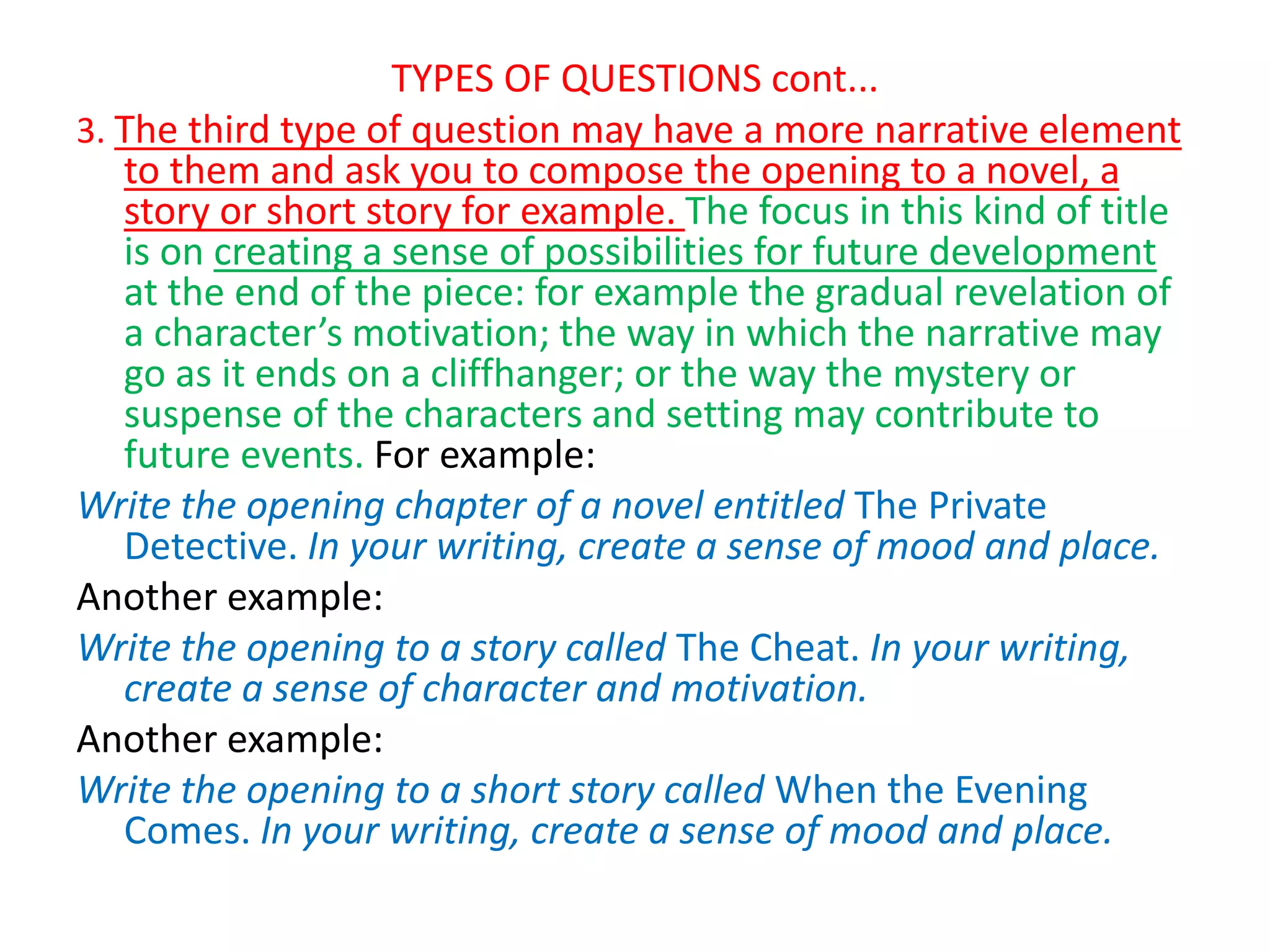TYPES OF QUESTIONS cont...
3. The third type of question may have a more narrative element
to them and ask you to compose the opening to a novel, a
story or short story for example. The focus in this kind of title
is on creating a sense of possibilities for future development
at the end of the piece: for example the gradual revelation of
a character’s motivation; the way in which the narrative may
go as it ends on a cliffhanger; or the way the mystery or
suspense of the characters and setting may contribute to
future events. For example:
Write the opening chapter of a novel entitled The Private
Detective. In your writing, create a sense of mood and place.
Another example:
Write the opening to a story called The Cheat. In your writing,
create a sense of character and motivation.
Another example:
Write the opening to a short story called When the Evening
Comes. In your writing, create a sense of mood and place.
 