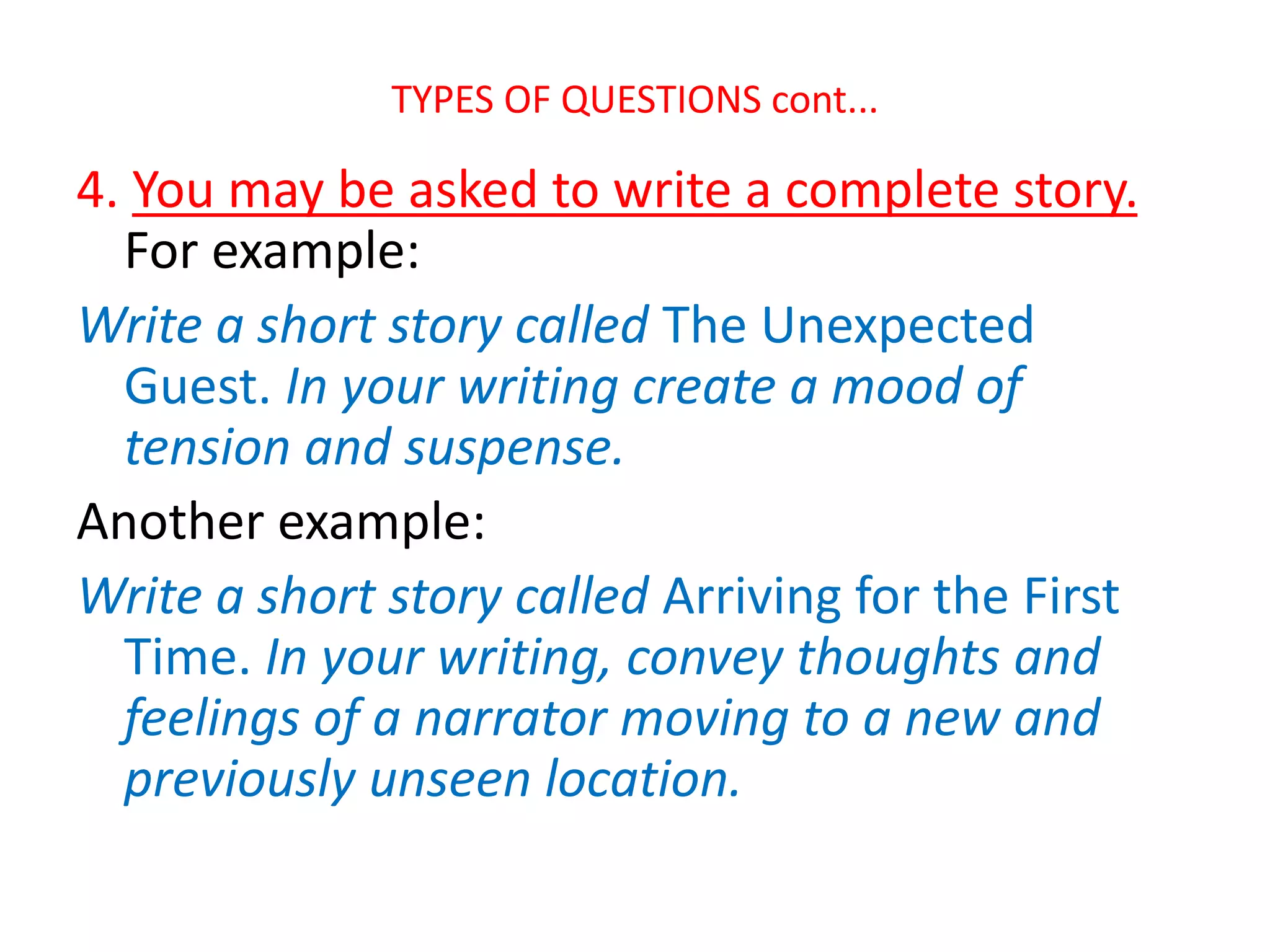 TYPES OF QUESTIONS cont...
4. You may be asked to write a complete story.
For example:
Write a short story called The Unexpected
Guest. In your writing create a mood of
tension and suspense.
Another example:
Write a short story called Arriving for the First
Time. In your writing, convey thoughts and
feelings of a narrator moving to a new and
previously unseen location.
 