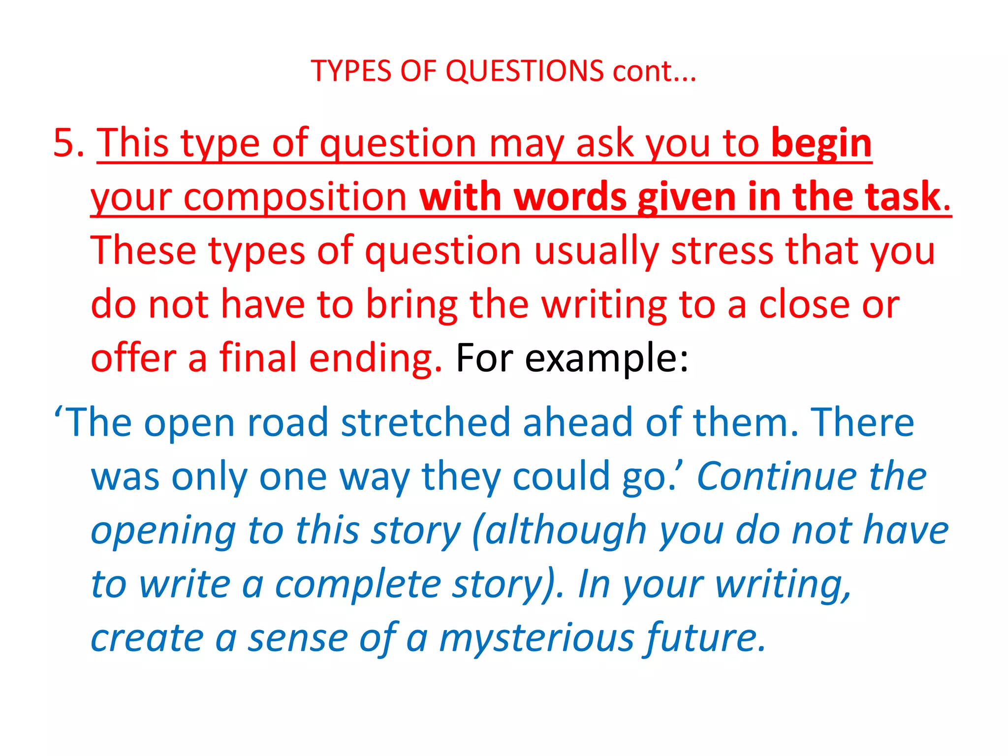 TYPES OF QUESTIONS cont...
5. This type of question may ask you to begin
your composition with words given in the task.
These types of question usually stress that you
do not have to bring the writing to a close or
offer a final ending. For example:
‘The open road stretched ahead of them. There
was only one way they could go.’ Continue the
opening to this story (although you do not have
to write a complete story). In your writing,
create a sense of a mysterious future.
 