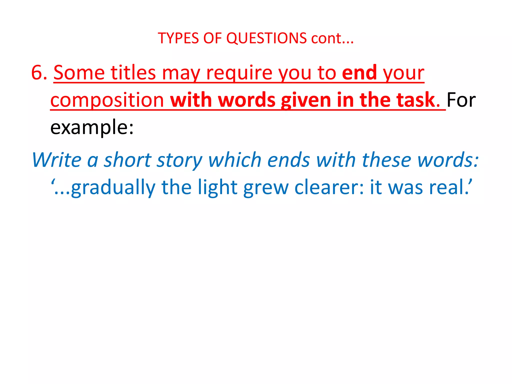 TYPES OF QUESTIONS cont...
6. Some titles may require you to end your
composition with words given in the task. For
example:
Write a short story which ends with these words:
‘...gradually the light grew clearer: it was real.’
 