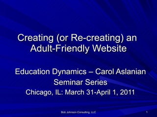 Creating (or Re-creating) an  Adult-Friendly Website Education Dynamics – Carol Aslanian Seminar Series Chicago, IL: March 31-April 1, 2011 Bob Johnson Consulting, LLC 