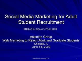 Social Media Marketing for Adult Student Recruitment ©Robert E. Johnson, Ph.D. 2009   Aslanian Group Web Marketing to Reach Adult and Graduate Students Chicago, IL June 4-5, 2009 