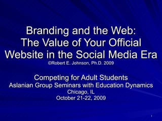 Branding and the Web: The Value of Your Official Website in the Social Media Era ©Robert E. Johnson, Ph.D. 2009 Competing for Adult Students Aslanian Group Seminars with Education Dynamics Chicago, IL October 21-22, 2009 