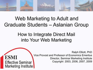 Web Marketing to Adult and
Graduate Students – Aslanian Group
     How to Integrate Direct Mail
      into Your Web Marketing

                                            Ralph Elliott, PhD
            Vice Provost and Professor of Economics Emeritus
                          Director, Seminar Marketing Institute
                           Copyright 2003, 2006, 2007, 2009
 