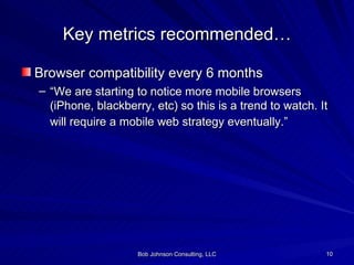Key metrics recommended… Browser compatibility every 6 months “ We are starting to notice more mobile browsers (iPhone, blackberry, etc) so this is a trend to watch. It will require a mobile web strategy eventually.”   