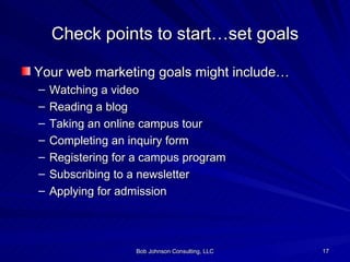 Check points to start…set goals Your web marketing goals might include… Watching a video Reading a blog Taking an online campus tour Completing an inquiry form Registering for a campus program Subscribing to a newsletter Applying for admission 