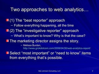 Two approaches to web analytics… (1) The “beat reporter” approach Follow everything happening, all the time (2) The “investigative reporter” approach What’s important to know? Why is that the case? The marketing director assigns the story. Melissa Burdon,  http://www.grokdotcom.com/2008/04/30/web-analytics-report/ Select “most important” or “need to know” items from everything that’s possible. 