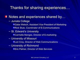 Thanks for sharing experiences… Notes and experiences shared by… Juniata College Gabe Welsch, Assistant Vice President of Marketing Rick Stutz, Coordinator of E-Communications St. Edward’s University Carmella Manges, Director of E-marketing University of Missouri Lori Croy, Director of Web Communications University of Richmond Eric Palmer, Director of Web Services 