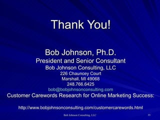 Thank You! Bob Johnson, Ph.D. President and Senior Consultant Bob Johnson Consulting, LLC 226 Chauncey Court Marshall, MI 49068  248.766.6425  [email_address] Customer Carewords Research for Online Marketing Success:  http://www.bobjohnsonconsulting.com/customercarewords.html 