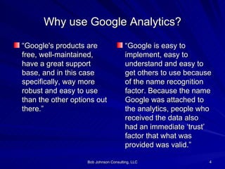 Why use Google Analytics? “ Google's products are free, well-maintained, have a great support base, and in this case specifically, way more robust and easy to use than the other options out there.” “ Google is easy to implement, easy to understand and easy to get others to use because of the name recognition factor. Because the name Google was attached to the analytics, people who received the data also had an immediate ‘trust’ factor that what was provided was valid.”  