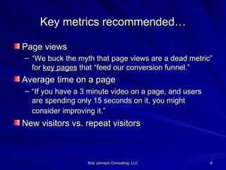 Key metrics recommended… Page views “ We buck the myth that page views are a dead metric” for  key pages  that “feed our conversion funnel.” Average time on a page “ If you have a 3 minute video on a page, and users are spending only 15 seconds on it, you might consider improving it.”   New visitors vs. repeat visitors 