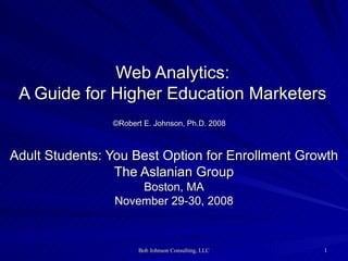 Web Analytics: A Guide for Higher Education Marketers ©Robert E. Johnson, Ph.D. 2008   Adult Students: You Best Option for Enrollment Growth The Aslanian Group Boston, MA November 29-30, 2008 