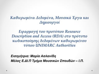 Καθιερωμένα Δεδομένα, Μουσικά Έργα και
Δημιουργοί
Εφαρμογή του προτύπου Resource
Description and Access (RDA) στο πρότυπο
κωδικοποίησης δεδομένων καθιερωμένου
τύπου UNIMARC Authorities
Εισηγήτρια: Μαρία Ασλανίδη
Μέλος Ε.ΔΙ.Π - Τμήμα Μουσικών Σπουδών – Ι.Π.
 