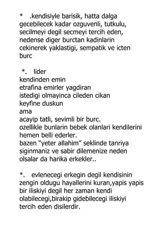 * .kendisiyle barisik, hatta dalga
gecebilecek kadar ozguvenli, tutkulu,
secilmeyi degil secmeyi tercih eden,
nedense diger burctan kadinlarin
cekinerek yaklastigi, sempatik ve icten
burc

 *. lider
kendinden emin
etrafina emirler yagdiran
istedigi olmayinca cileden cikan
keyfine duskun
ama
acayip tatli, sevimli bir burc.
ozellikle bunlarin bebek olanlari kendilerini
hemen belli ederler.
bazen “yeter allahim” seklinde tanriya
siginmaniz ve sabir dilemenize neden
olsalar da harika erkekler..

*. evlenecegi erkegin degil kendisinin
zengin oldugu hayallerini kuran,yapis yapis
bir iliskiyi degil her zaman kendi
olabilecegi,birakip gidebilecegi iliskiyi
tercih eden disilerdir.
 