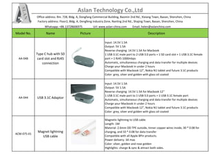Aslan Technology Co.,Ltd
Office address: Rm. 728, Bldg. A, Dongfang Commercial Building, Baomin 2nd Rd., Xixiang Town, Baoan, Shenzhen, China
Factory address: Floor2, Bldg. A, Dengfeng Industry Zone, Nanling 2nd Rd., Shajing Town, Baoan, Shenzhen, China
Whatsapp: +86 13728606975 Url: www.aslan-china.com Email: helen@aslanchina.com
Model No. Name Picture Description
AA-048
Type C hub with SD
card slot and RJ45
connection
Input: 14.5V 1.5A
Output: 5V 1.5A
Reverse charging: 14.5V 1.5A for Macbook
1 USB 3.1C male port to 2 USB 3.0 ports + 1 SD card slot + 1 USB 3.1C female
port + 1 RJ45 1000mbps
Automatic, simultaneous charging and data transfer for multiple devices
Charge your Macbook in under 2 hours
Compatible with Macbook 12”, Nokia N1 tablet and future 3.1C products
Color: grey, silver and golden with glass oil coated
AA-044 USB 3.1C Adaptor
Input: 14.5V 1.5A
Output: 5V 1.5A
Reverse charging: 14.5V 1.5A for Macbook 12''
1 USB 3.1C male port to 1 USB 3.0 ports + 1 USB 3.1C female port
Automatic, simultaneous charging and data transfer for multiple devices
Charge your Macbook in under 2 hours
Compatible with Macbook 12”, Nokia N1 tablet and future 3.1C products
Color: grey, silver and golden with glass oil coated
ACM-075-01
Magnet lightning
USB cable
Magnetic lightning to USB cable
Length: 1M
Material: 2.6mm OD TPE outside, tinner copper wires inside, 30 * 0.08 for
charging, and 10 * 0.08 for data transfer
Compatible with all Apple 8Pin products.
Power delivery: 3A max
Color: silver, golden and rose golden
Highlights: charge & sync & attract both sides.
 