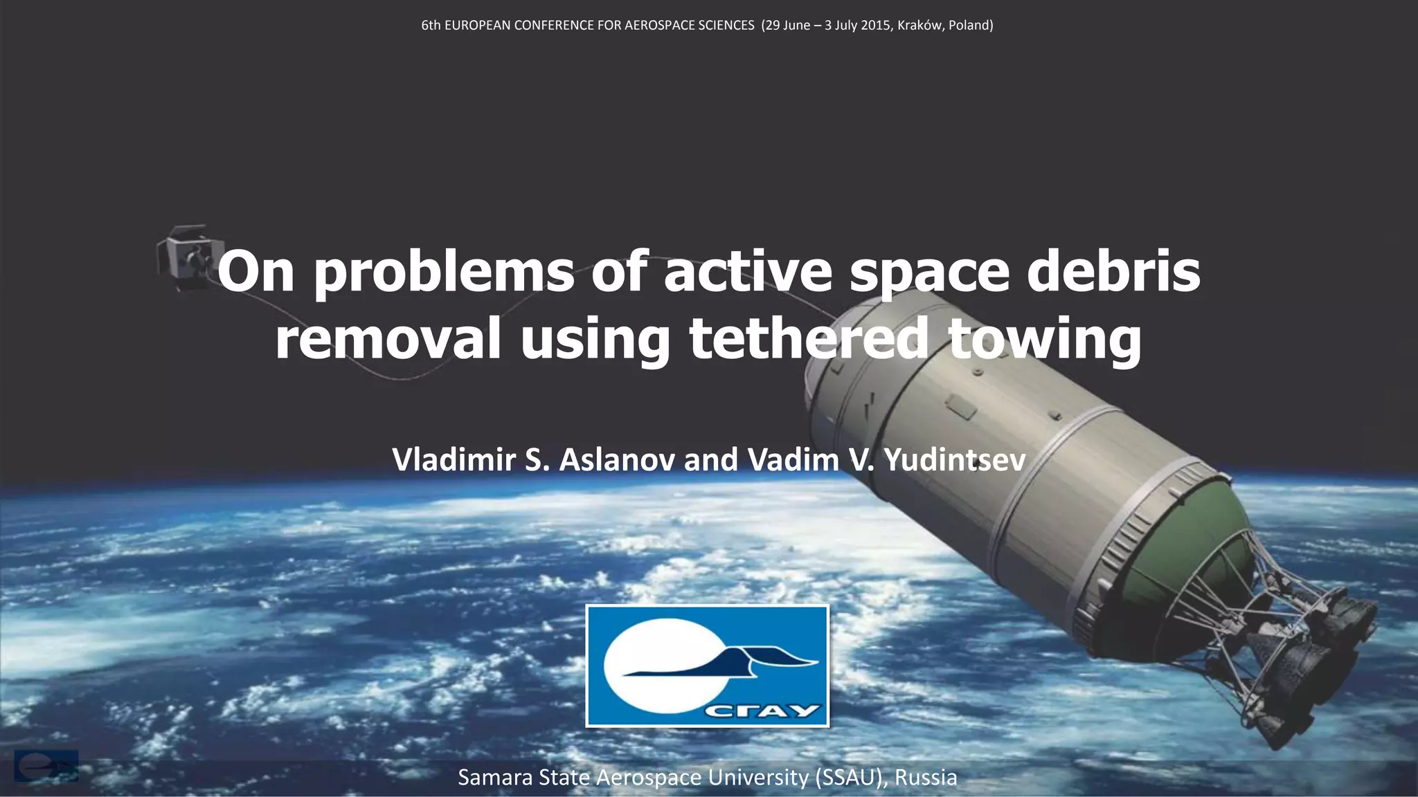 On problems of active space debris
removal using tethered towing
Vladimir S. Aslanov and Vadim V. Yudintsev
Samara State Aerospace University (SSAU), Russia
6th EUROPEAN CONFERENCE FOR AEROSPACE SCIENCES (29 June – 3 July 2015, Kraków, Poland)
 