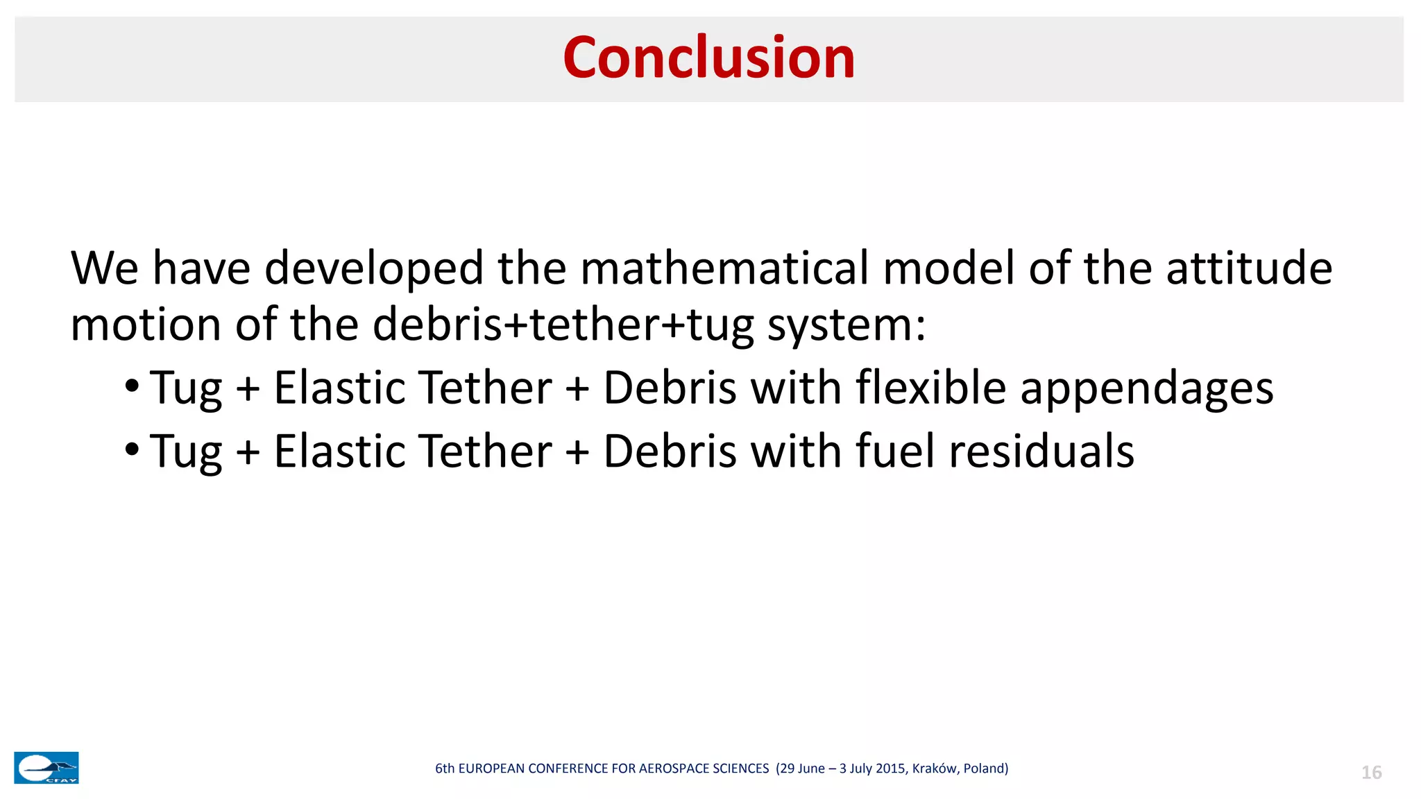We have developed the mathematical model of the attitude
motion of the debris+tether+tug system:
• Tug + Elastic Tether + Debris with flexible appendages
• Tug + Elastic Tether + Debris with fuel residuals
Conclusion
166th EUROPEAN CONFERENCE FOR AEROSPACE SCIENCES (29 June – 3 July 2015, Kraków, Poland)
 