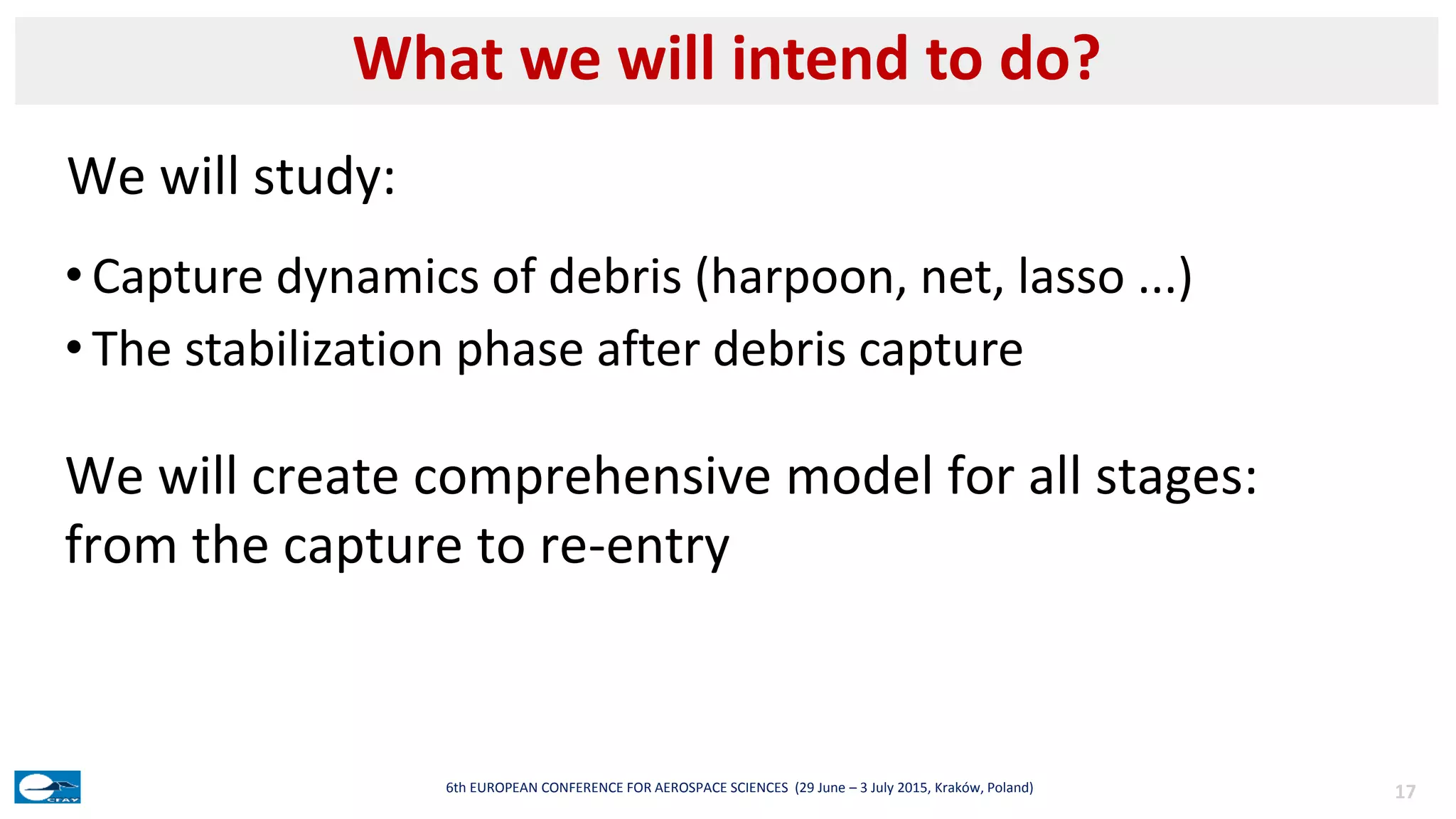 • Capture dynamics of debris (harpoon, net, lasso ...)
• The stabilization phase after debris capture
What we will intend to do?
176th EUROPEAN CONFERENCE FOR AEROSPACE SCIENCES (29 June – 3 July 2015, Kraków, Poland)
We will study:
We will create comprehensive model for all stages:
from the capture to re-entry
 