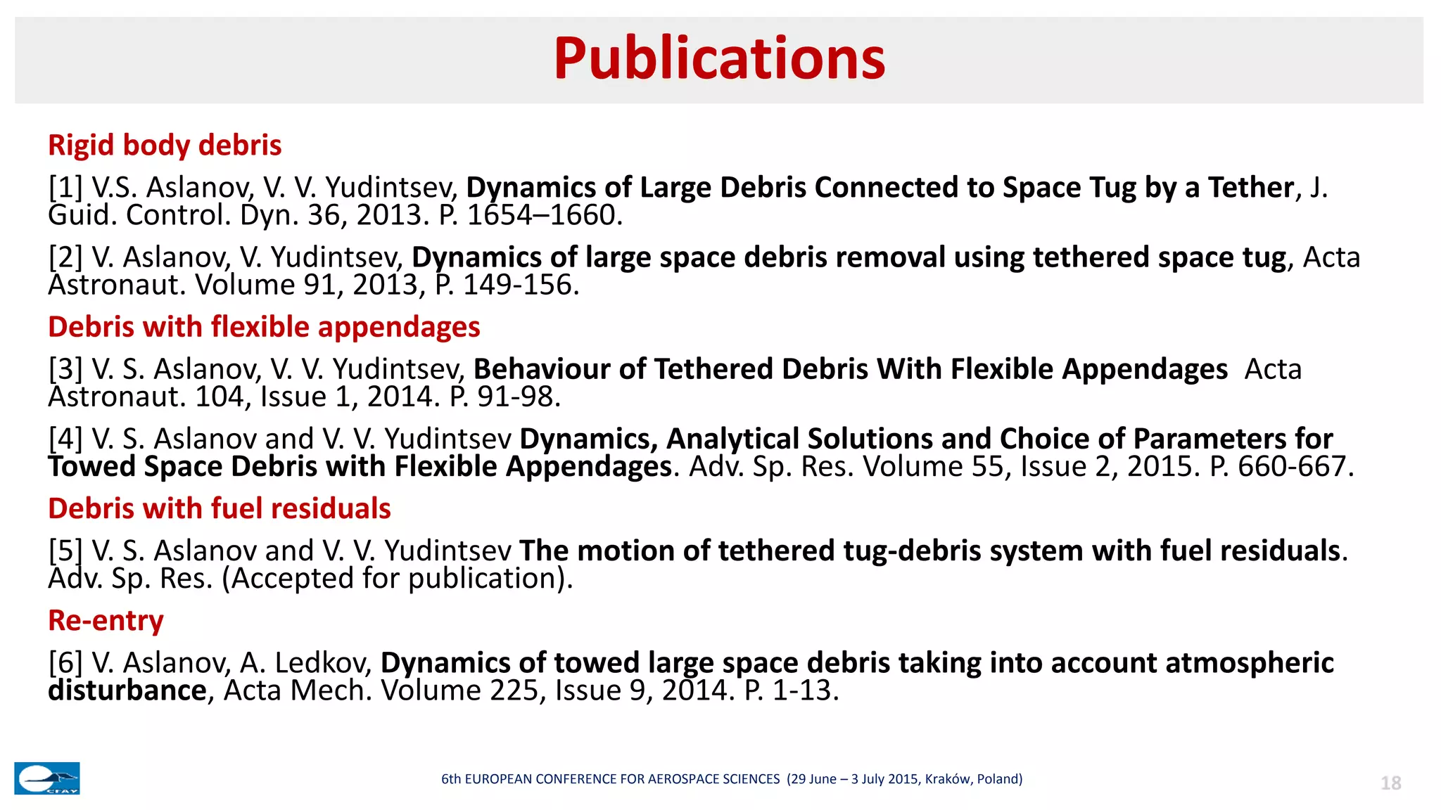 Rigid body debris
[1] V.S. Aslanov, V. V. Yudintsev, Dynamics of Large Debris Connected to Space Tug by a Tether, J.
Guid. Control. Dyn. 36, 2013. P. 1654–1660.
[2] V. Aslanov, V. Yudintsev, Dynamics of large space debris removal using tethered space tug, Acta
Astronaut. Volume 91, 2013, P. 149-156.
Debris with flexible appendages
[3] V. S. Aslanov, V. V. Yudintsev, Behaviour of Tethered Debris With Flexible Appendages Acta
Astronaut. 104, Issue 1, 2014. P. 91-98.
[4] V. S. Aslanov and V. V. Yudintsev Dynamics, Analytical Solutions and Choice of Parameters for
Towed Space Debris with Flexible Appendages. Adv. Sp. Res. Volume 55, Issue 2, 2015. P. 660-667.
Debris with fuel residuals
[5] V. S. Aslanov and V. V. Yudintsev The motion of tethered tug-debris system with fuel residuals.
Adv. Sp. Res. (Accepted for publication).
Re-entry
[6] V. Aslanov, A. Ledkov, Dynamics of towed large space debris taking into account atmospheric
disturbance, Acta Mech. Volume 225, Issue 9, 2014. P. 1-13.
Publications
186th EUROPEAN CONFERENCE FOR AEROSPACE SCIENCES (29 June – 3 July 2015, Kraków, Poland)
 