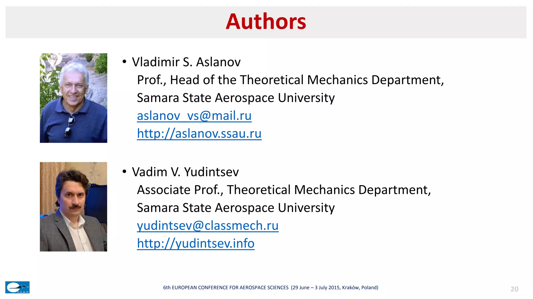 • Vladimir S. Aslanov
Prof., Head of the Theoretical Mechanics Department,
Samara State Aerospace University
aslanov_vs@mail.ru
http://aslanov.ssau.ru
• Vadim V. Yudintsev
Associate Prof., Theoretical Mechanics Department,
Samara State Aerospace University
yudintsev@classmech.ru
http://yudintsev.info
Authors
206th EUROPEAN CONFERENCE FOR AEROSPACE SCIENCES (29 June – 3 July 2015, Kraków, Poland)
 