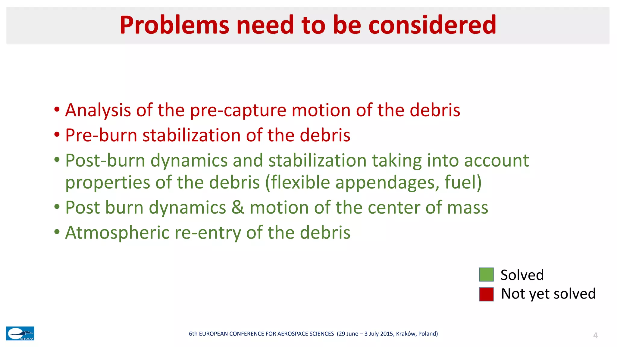 • Analysis of the pre-capture motion of the debris
• Pre-burn stabilization of the debris
• Post-burn dynamics and stabilization taking into account
properties of the debris (flexible appendages, fuel)
• Post burn dynamics & motion of the center of mass
• Atmospheric re-entry of the debris
Problems need to be considered
46th EUROPEAN CONFERENCE FOR AEROSPACE SCIENCES (29 June – 3 July 2015, Kraków, Poland)
Solved
Not yet solved
 