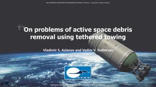 On problems of active space debris
removal using tethered towing
Vladimir S. Aslanov and Vadim V. Yudintsev
Samara State Aerospace University (SSAU), Russia
6th EUROPEAN CONFERENCE FOR AEROSPACE SCIENCES (29 June – 3 July 2015, Kraków, Poland)
 
