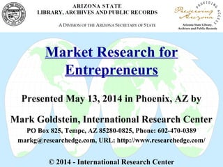 Market Research for
Entrepreneurs
Presented May 13, 2014 in Phoenix, AZ by
Mark Goldstein, International Research Center
PO Box 825, Tempe, AZ 85280-0825, Phone: 602-470-0389
markg@researchedge.com, URL: http://www.researchedge.com/
© 2014 - International Research Center
 