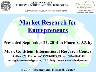 Market Research for 
Entrepreneurs 
Presented September 22, 2014 in Phoenix, AZ by 
Mark Goldstein, International Research Center 
PO Box 825, Tempe, AZ 85280-0825, Phone: 602-470-0389 
markg@researchedge.com, URL: http://www.researchedge.com/ 
© 2014 - International Research Center 
 